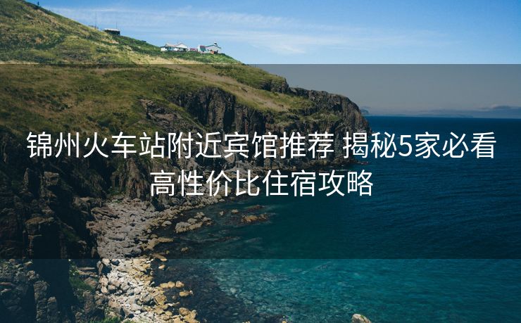 锦州火车站附近宾馆推荐 揭秘5家必看高性价比住宿攻略