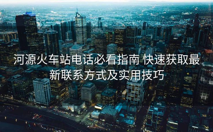 河源火车站电话必看指南 快速获取最新联系方式及实用技巧