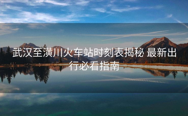 武汉至潢川火车站时刻表揭秘 最新出行必看指南