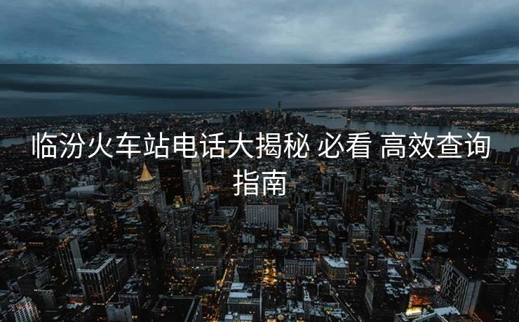 临汾火车站电话大揭秘 必看 高效查询指南 临汾火车站电话大揭秘 必看 高效查询指南