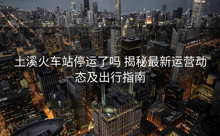 土溪火车站停运了吗 揭秘最新运营动态及出行指南