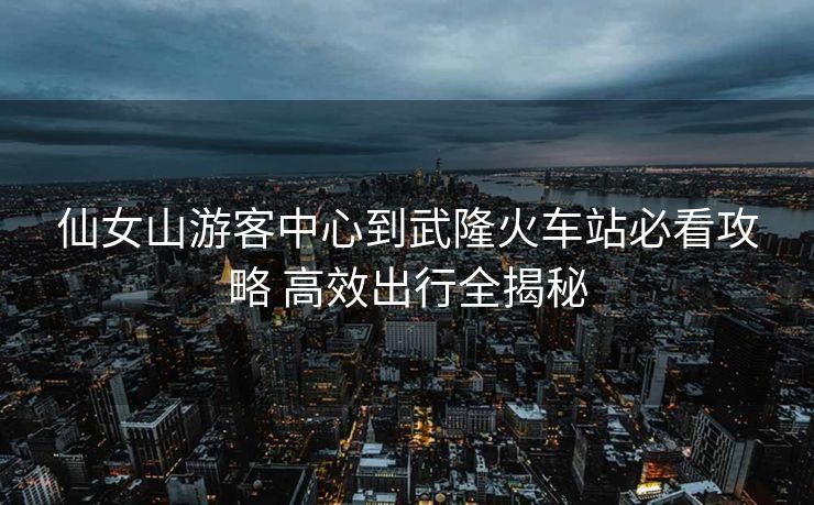 仙女山游客中心到武隆火车站必看攻略 高效出行全揭秘