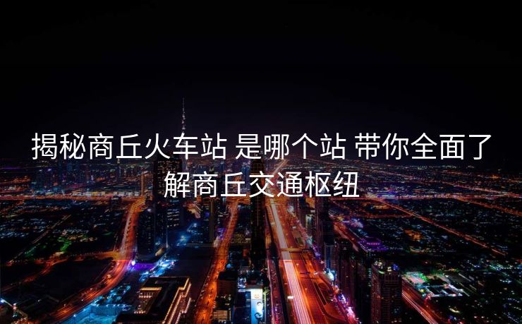 揭秘商丘火车站 是哪个站 带你全面了解商丘交通枢纽