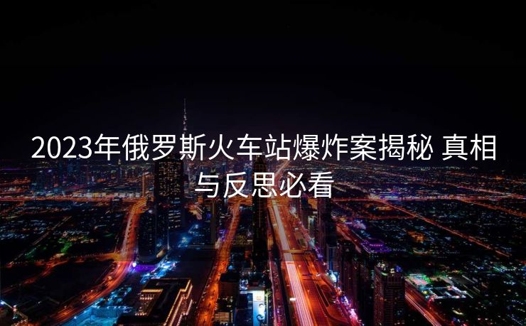 2023年俄罗斯火车站爆炸案揭秘 真相与反思必看