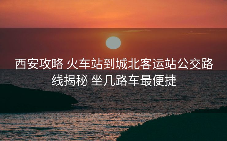 西安攻略 火车站到城北客运站公交路线揭秘 坐几路车最便捷