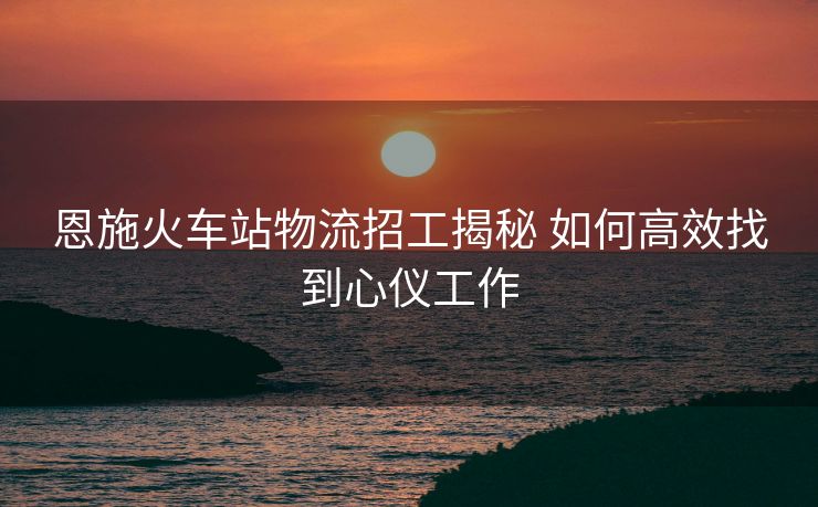 恩施火车站物流招工揭秘 如何高效找到心仪工作