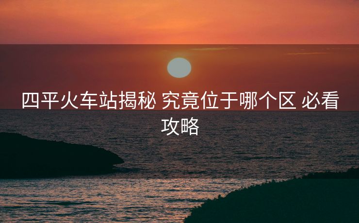 四平火车站揭秘 究竟位于哪个区 必看攻略 四平火车站揭秘 究竟位于哪个区 必看攻略