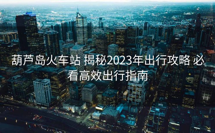 葫芦岛火车站 揭秘2023年出行攻略 必看高效出行指南 葫芦岛火车站 揭秘2023年出行攻略 必看高效出行指南