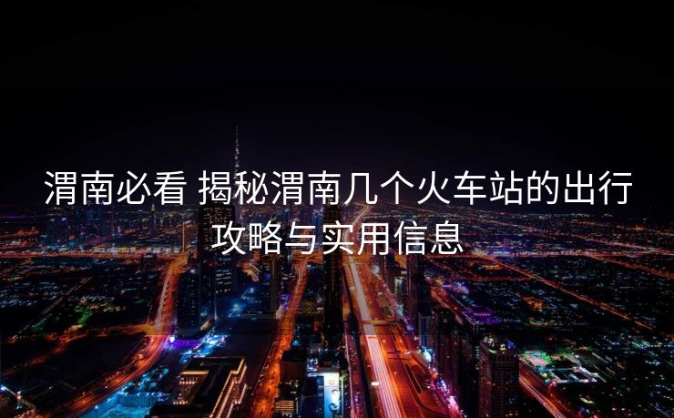渭南必看 揭秘渭南几个火车站的出行攻略与实用信息