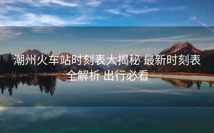 潮州火车站时刻表大揭秘 最新时刻表全解析 出行必看