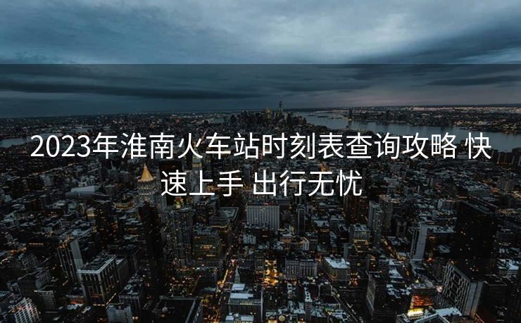 2023年淮南火车站时刻表查询攻略 快速上手 出行无忧