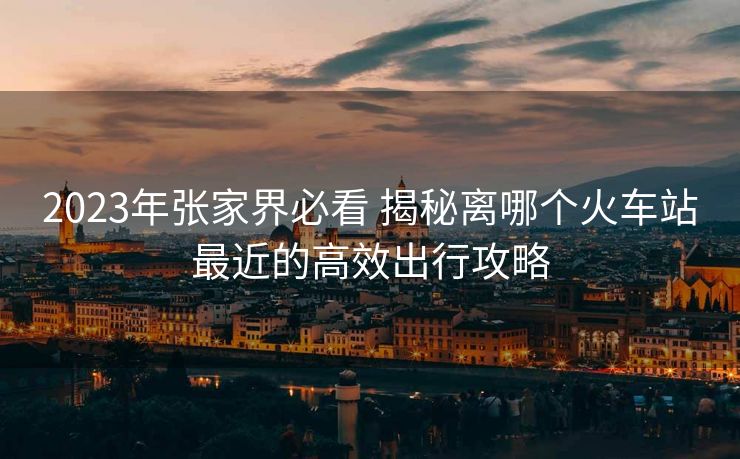 2023年张家界必看 揭秘离哪个火车站最近的高效出行攻略