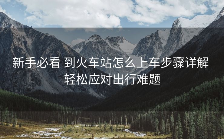 新手必看 到火车站怎么上车步骤详解 轻松应对出行难题