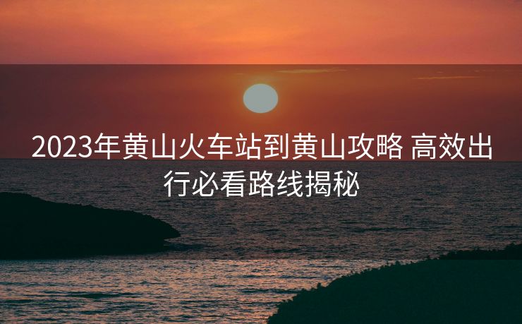 2023年黄山火车站到黄山攻略 高效出行必看路线揭秘