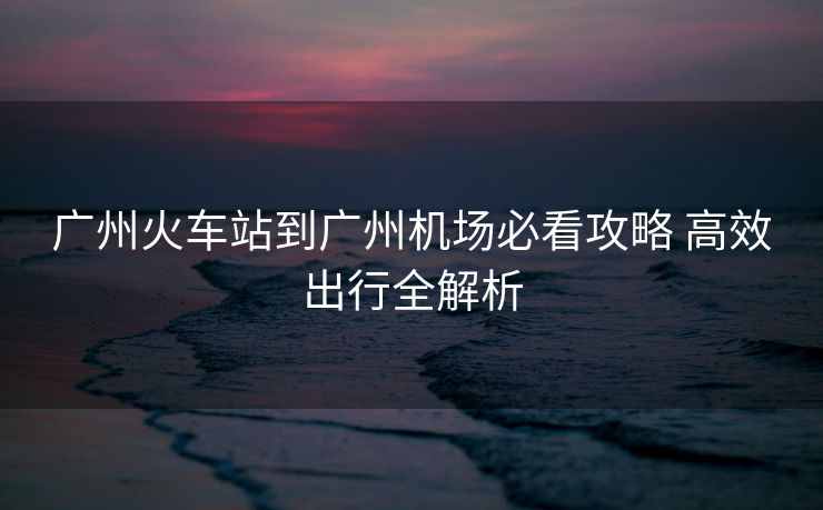 广州火车站到广州机场必看攻略 高效出行全解析