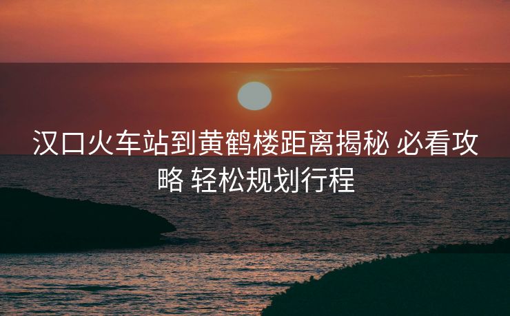 汉口火车站到黄鹤楼距离揭秘 必看攻略 轻松规划行程