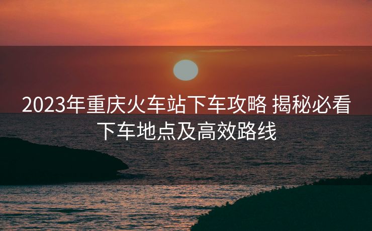 2023年重庆火车站下车攻略 揭秘必看下车地点及高效路线 2023年重庆火车站下车攻略 揭秘必看下车地点及高效路线