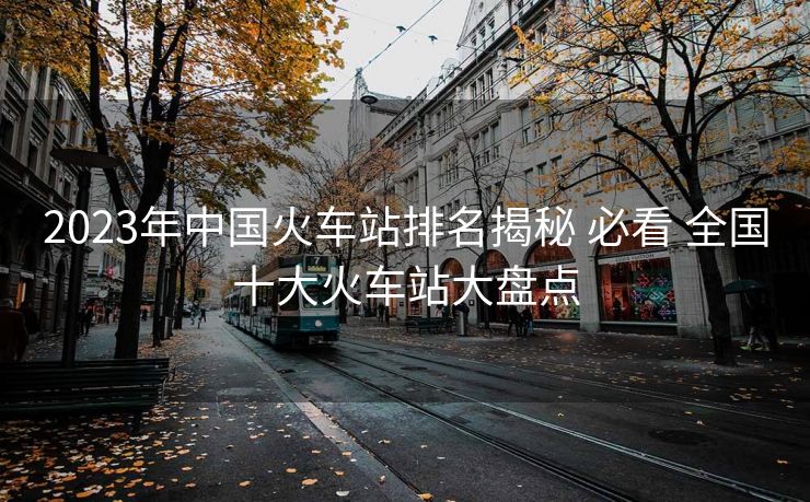 2023年中国火车站排名揭秘 必看 全国十大火车站大盘点
