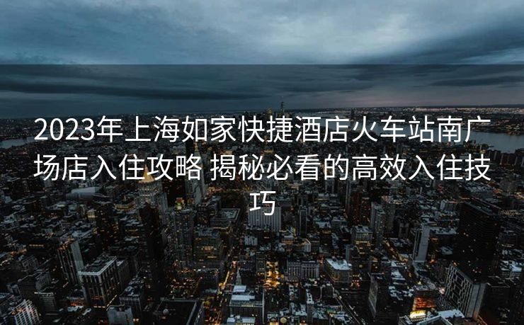 2023年上海如家快捷酒店火车站南广场店入住攻略 揭秘必看的高效入住技巧