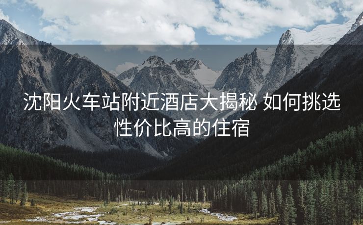 沈阳火车站附近酒店大揭秘 如何挑选性价比高的住宿