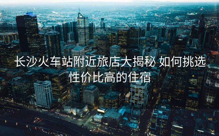 长沙火车站附近旅店大揭秘 如何挑选性价比高的住宿
