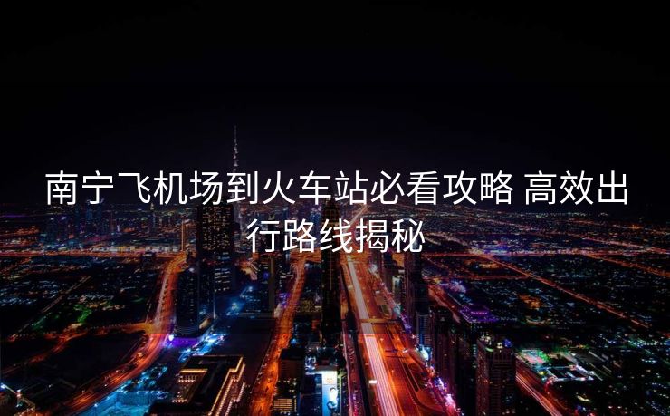 南宁飞机场到火车站必看攻略 高效出行路线揭秘