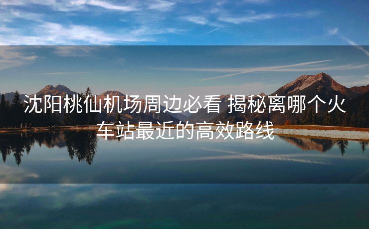 沈阳桃仙机场周边必看 揭秘离哪个火车站最近的高效路线