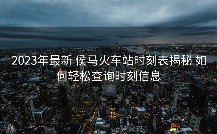 2023年最新 侯马火车站时刻表揭秘 如何轻松查询时刻信息