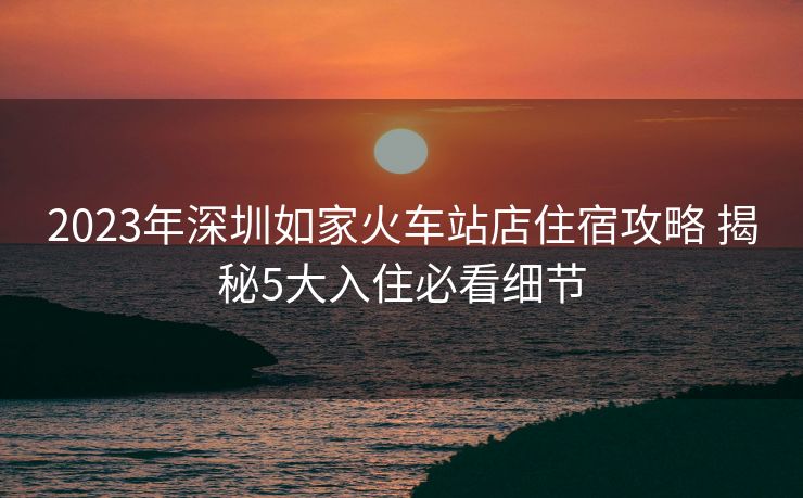2023年深圳如家火车站店住宿攻略 揭秘5大入住必看细节