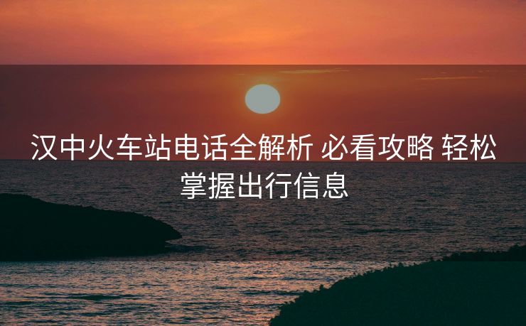 汉中火车站电话全解析 必看攻略 轻松掌握出行信息