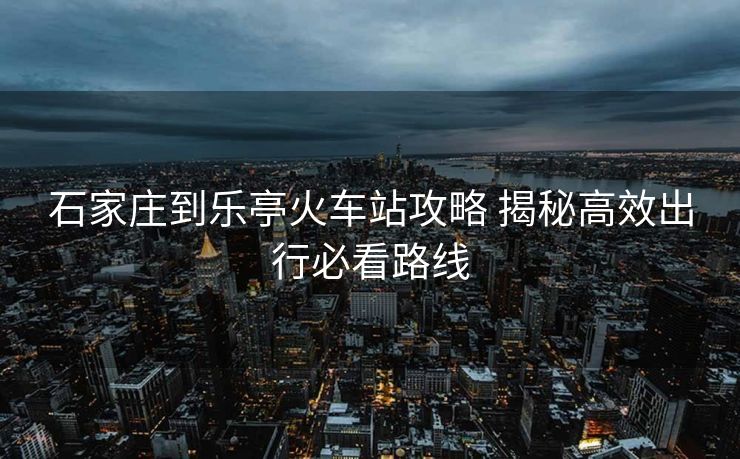 石家庄到乐亭火车站攻略 揭秘高效出行必看路线
