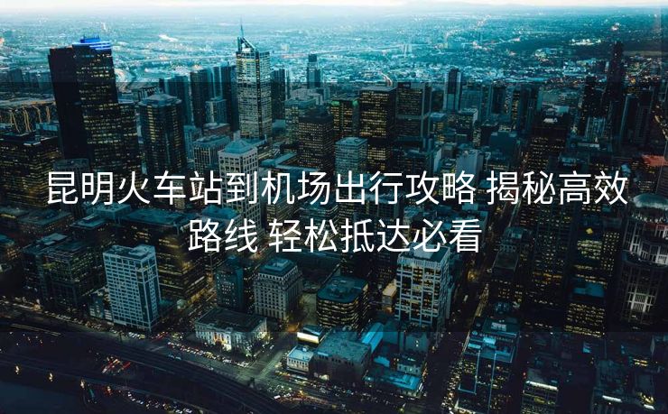 昆明火车站到机场出行攻略 揭秘高效路线 轻松抵达必看