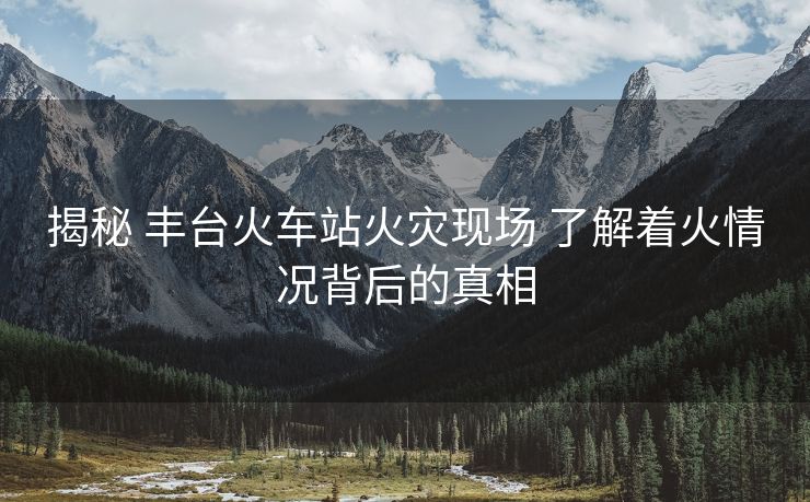 揭秘 丰台火车站火灾现场 了解着火情况背后的真相