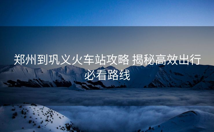郑州到巩义火车站攻略 揭秘高效出行必看路线