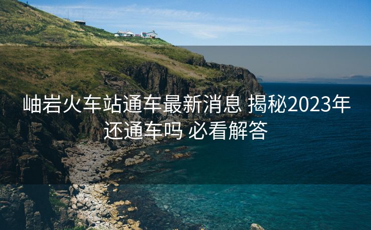 岫岩火车站通车最新消息 揭秘2023年还通车吗 必看解答
