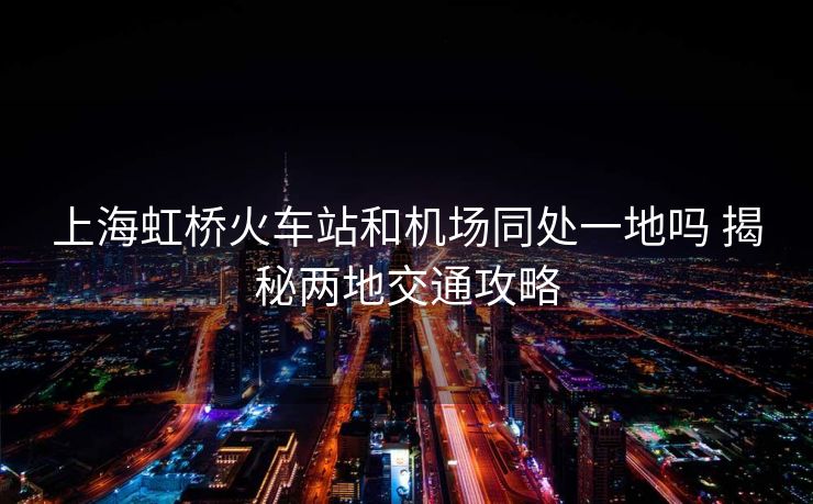 上海虹桥火车站和机场同处一地吗 揭秘两地交通攻略 上海虹桥火车站和机场同处一地吗 揭秘两地交通攻略