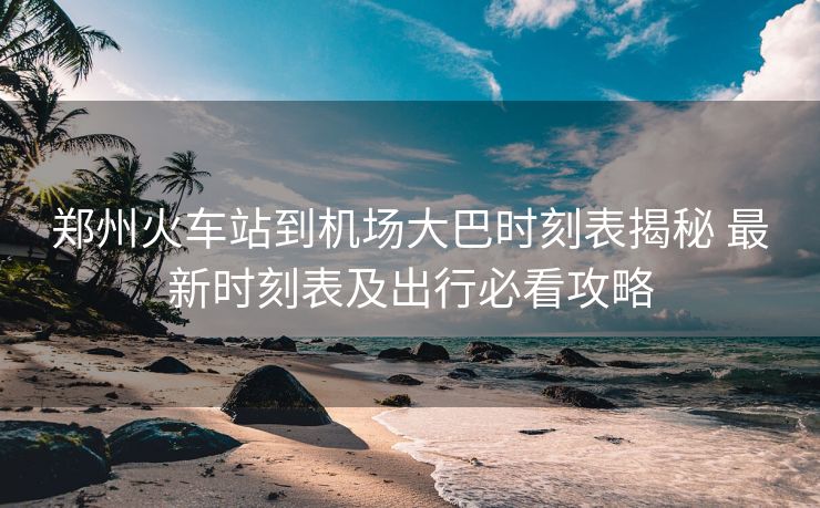 郑州火车站到机场大巴时刻表揭秘 最新时刻表及出行必看攻略