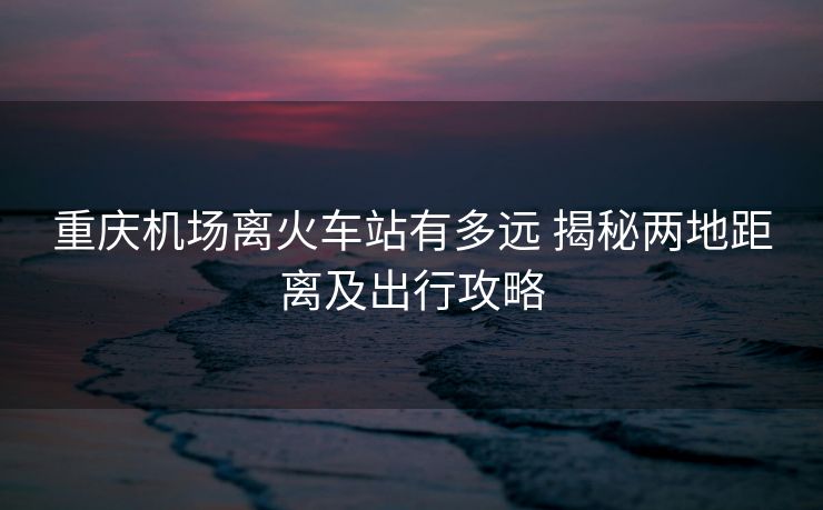 重庆机场离火车站有多远 揭秘两地距离及出行攻略
