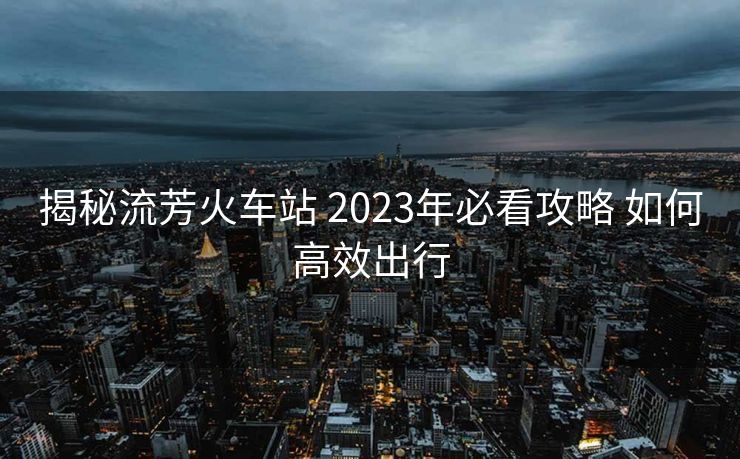 揭秘流芳火车站 2023年必看攻略 如何高效出行