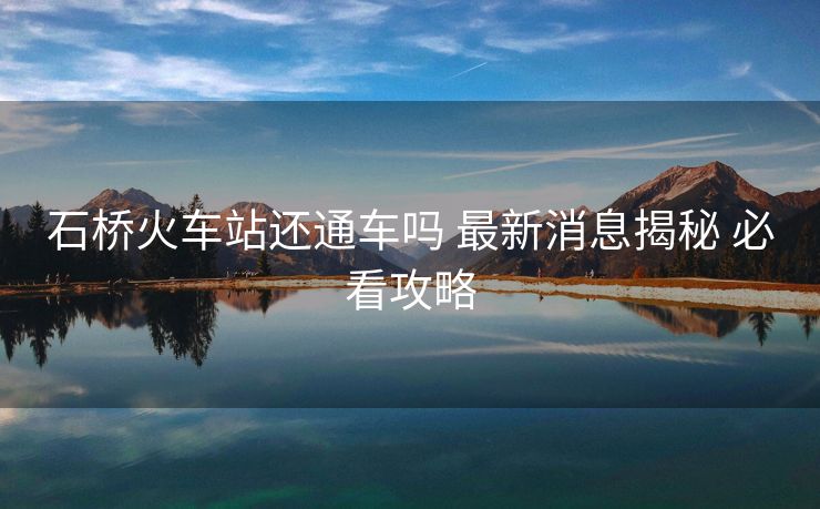 石桥火车站还通车吗 最新消息揭秘 必看攻略