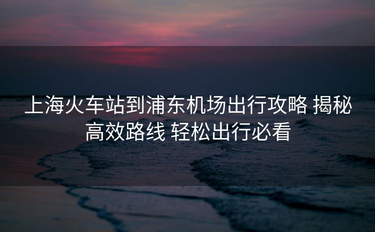 上海火车站到浦东机场出行攻略 揭秘高效路线 轻松出行必看