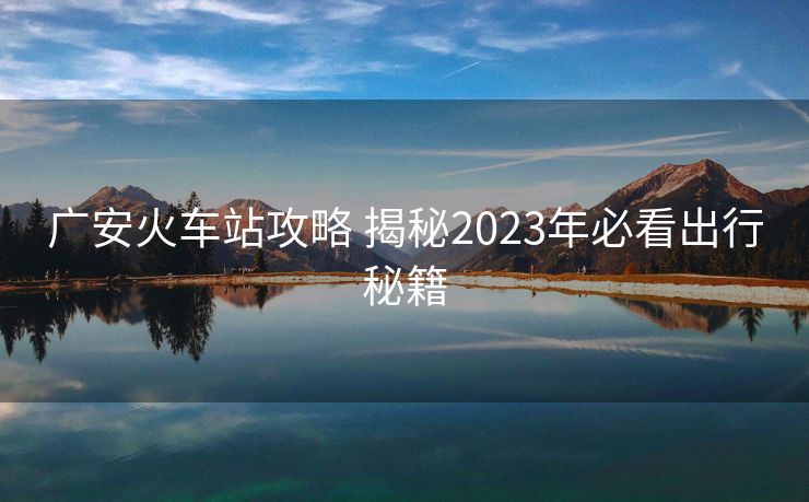 广安火车站攻略 揭秘2023年必看出行秘籍