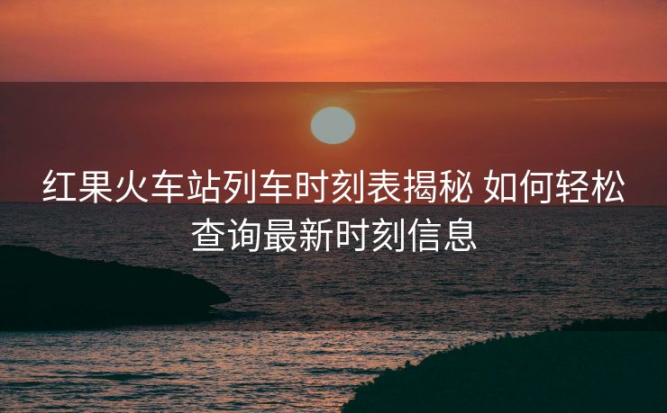 红果火车站列车时刻表揭秘 如何轻松查询最新时刻信息