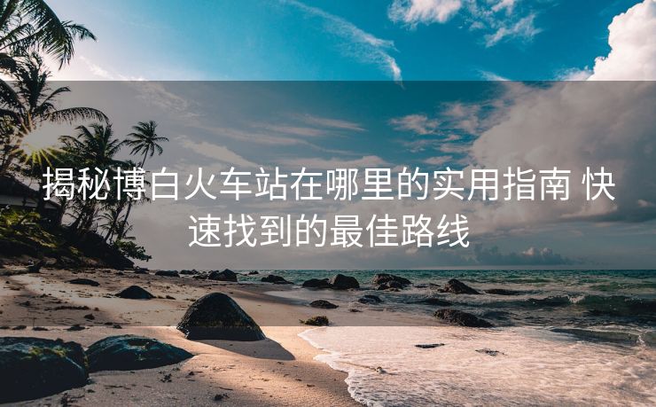 揭秘博白火车站在哪里的实用指南 快速找到的最佳路线