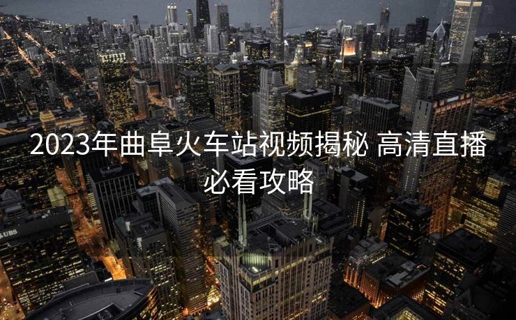 2023年曲阜火车站视频揭秘 高清直播必看攻略