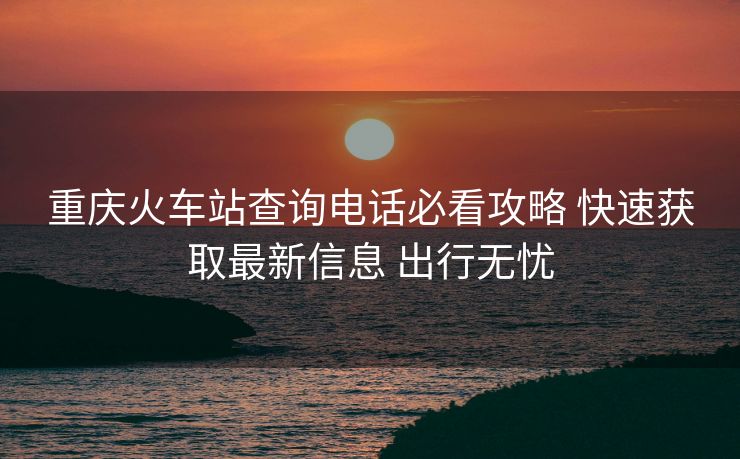 重庆火车站查询电话必看攻略 快速获取最新信息 出行无忧 重庆火车站查询电话必看攻略 快速获取最新信息 出行无忧
