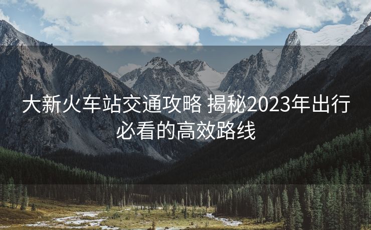 大新火车站交通攻略 揭秘2023年出行必看的高效路线