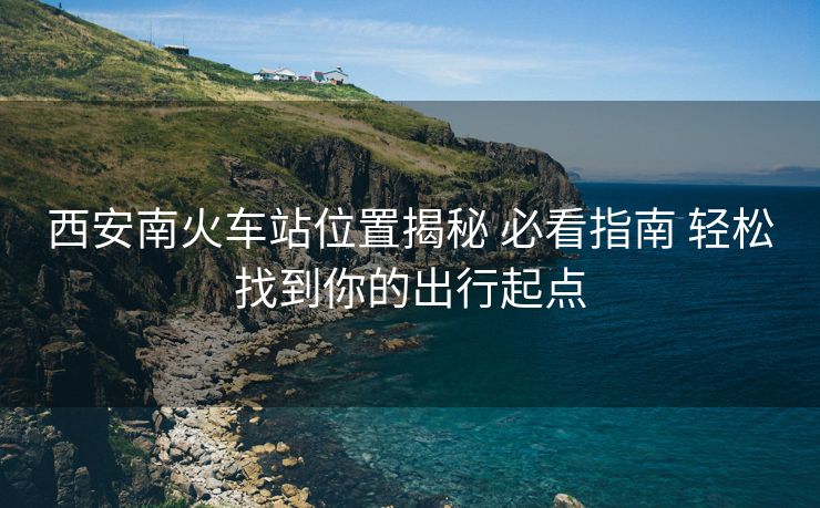 西安南火车站位置揭秘 必看指南 轻松找到你的出行起点