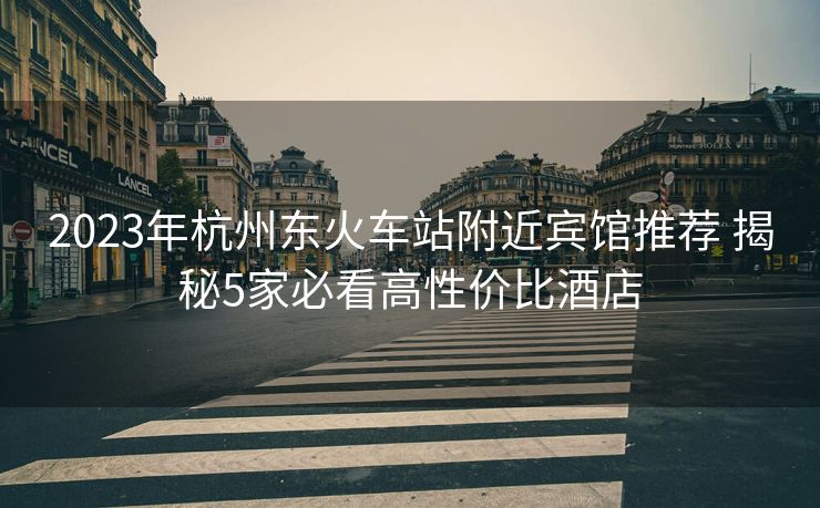 2023年杭州东火车站附近宾馆推荐 揭秘5家必看高性价比酒店