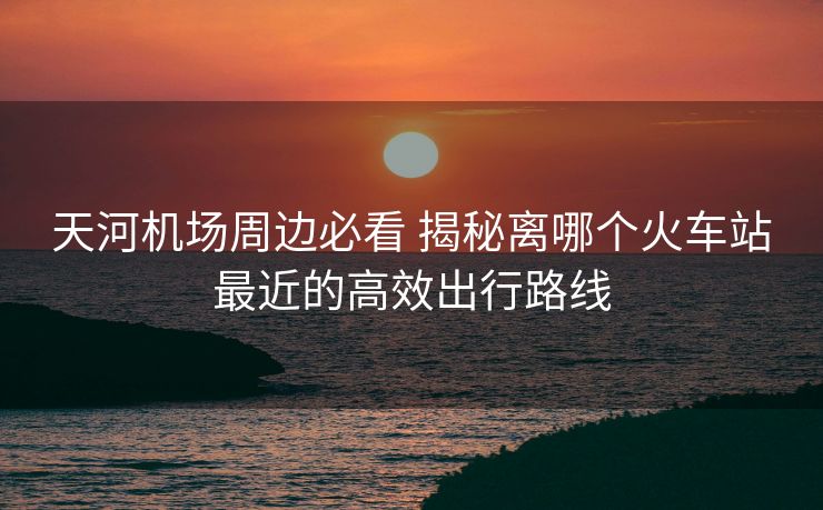 天河机场周边必看 揭秘离哪个火车站最近的高效出行路线